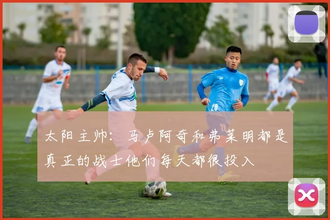 太阳主帅：马卢阿奇和弗莱明都是真正的战士他们每天都很投入