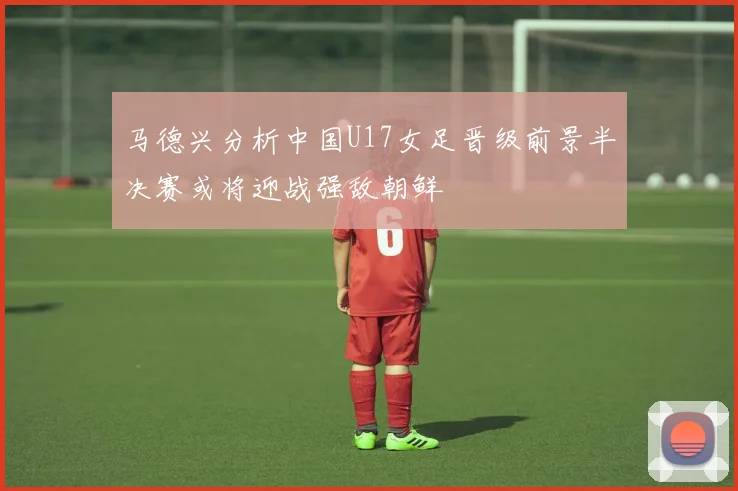 马德兴分析中国U17女足晋级前景半决赛或将迎战强敌朝鲜