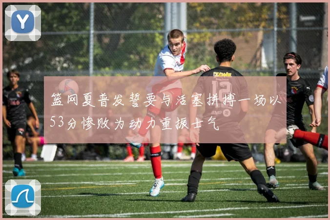 篮网夏普发誓要与活塞拼搏一场以53分惨败为动力重振士气