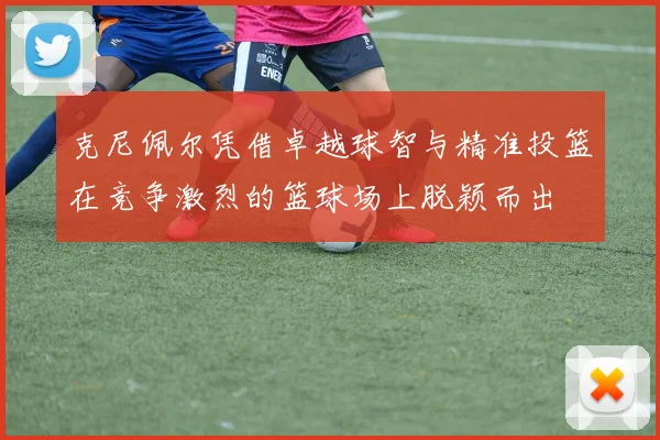 克尼佩尔凭借卓越球智与精准投篮在竞争激烈的篮球场上脱颖而出