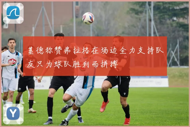 基德称赞弗拉格在场边全力支持队友只为球队胜利而拼搏