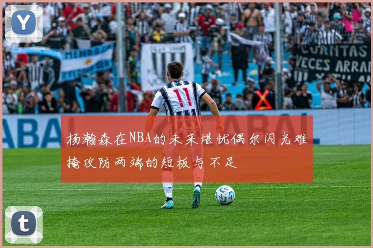 杨瀚森在NBA的未来堪忧偶尔闪光难掩攻防两端的短板与不足