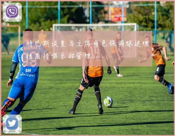 特巴斯谈皇马主席角色强调球迷理性看待俱乐部管理