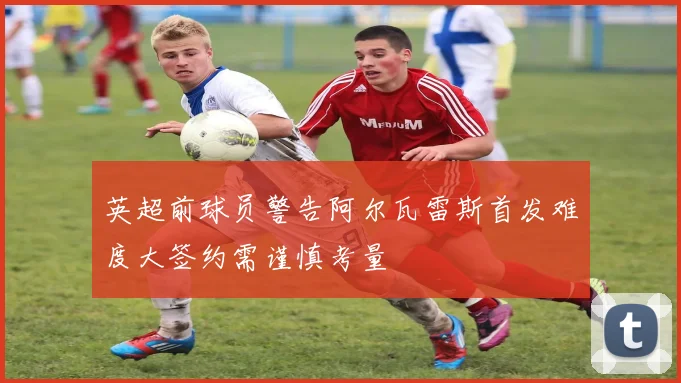 英超前球员警告阿尔瓦雷斯首发难度大签约需谨慎考量