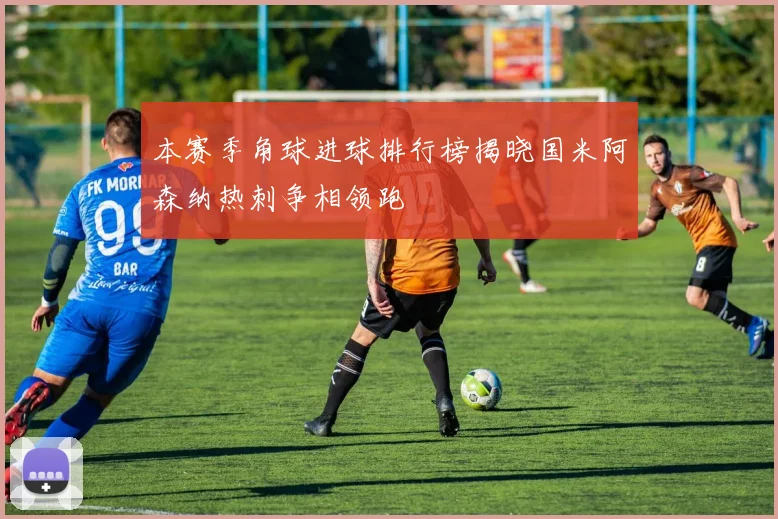 本赛季角球进球排行榜揭晓国米阿森纳热刺争相领跑