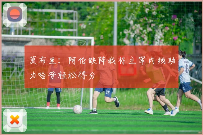 莫布里：阿伦缺阵我将主宰内线助力哈登轻松得分