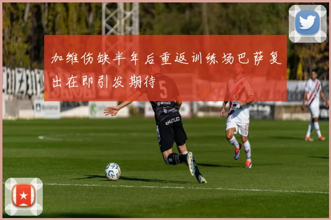 加维伤缺半年后重返训练场巴萨复出在即引发期待
