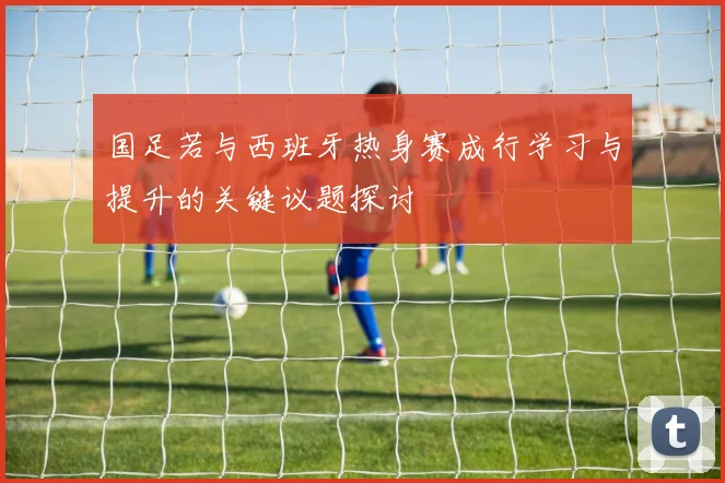 国足若与西班牙热身赛成行学习与提升的关键议题探讨