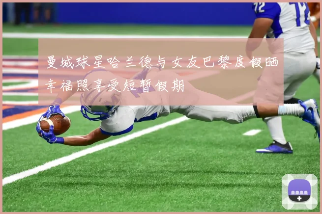 曼城球星哈兰德与女友巴黎度假晒幸福照享受短暂假期