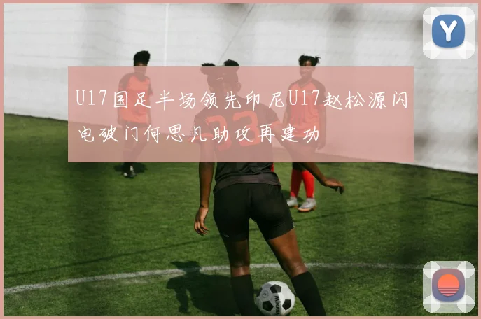 U17国足半场领先印尼U17赵松源闪电破门何思凡助攻再建功