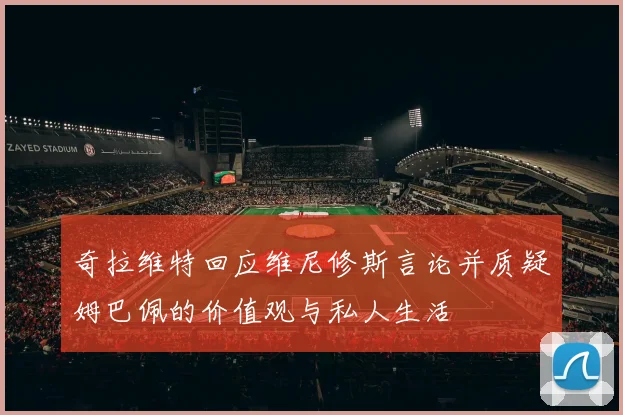 奇拉维特回应维尼修斯言论并质疑姆巴佩的价值观与私人生活