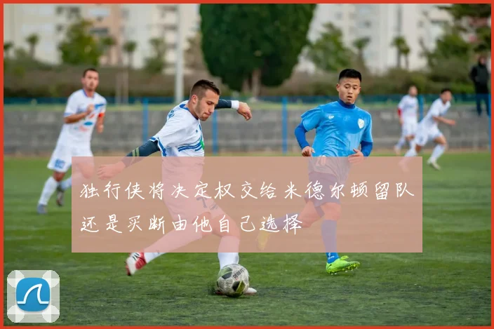 独行侠将决定权交给米德尔顿留队还是买断由他自己选择
