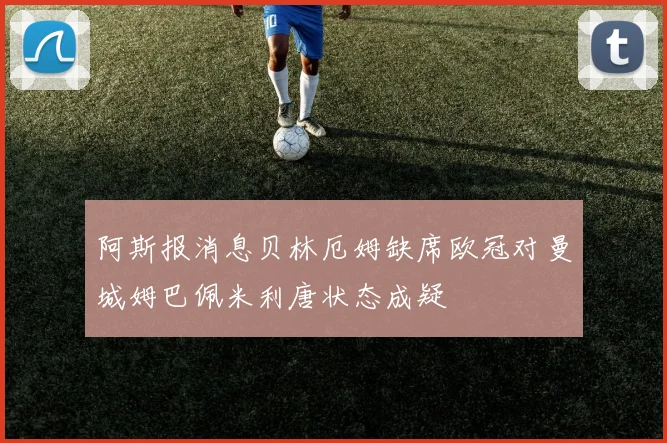 阿斯报消息贝林厄姆缺席欧冠对曼城姆巴佩米利唐状态成疑