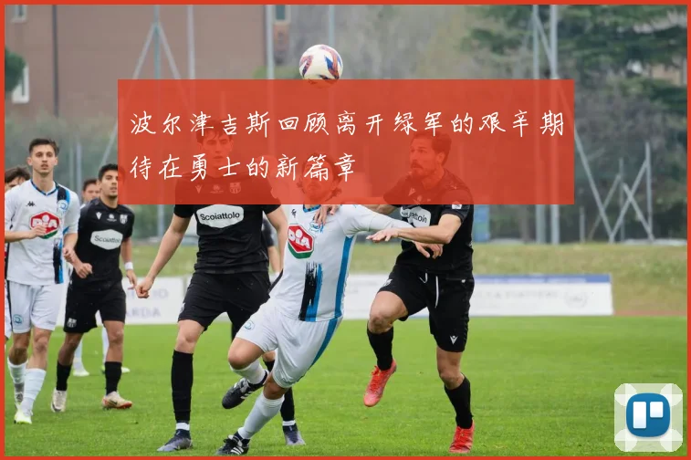 波尔津吉斯回顾离开绿军的艰辛期待在勇士的新篇章