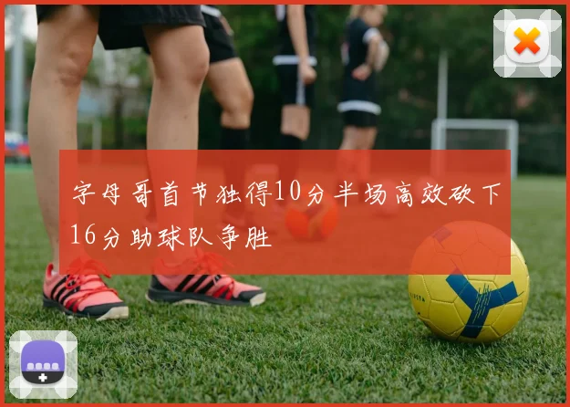 字母哥首节独得10分半场高效砍下16分助球队争胜