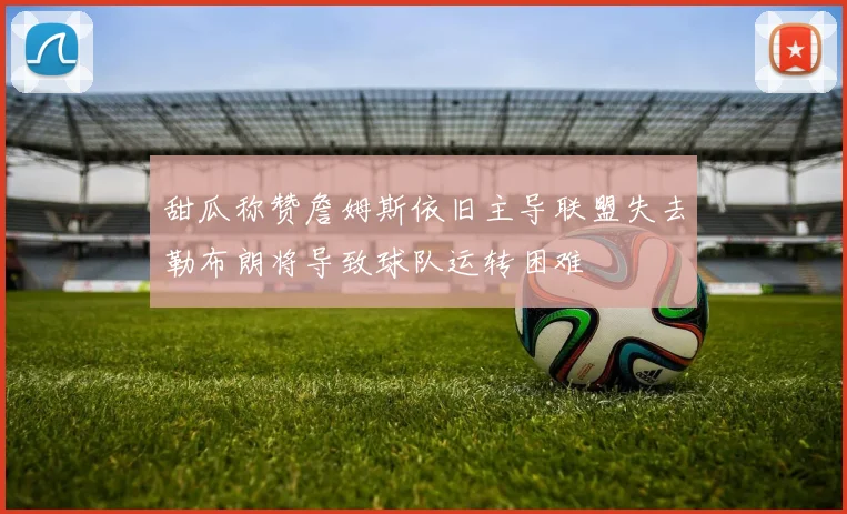 甜瓜称赞詹姆斯依旧主导联盟失去勒布朗将导致球队运转困难
