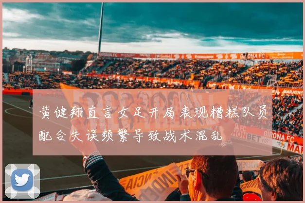 黄健翔直言女足开局表现糟糕队员配合失误频繁导致战术混乱